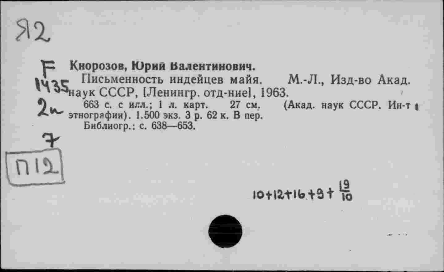 ﻿яг
ТХ Кнорозов, Юрий Валентинович.
lù-iç Письменность индейцев майя. М.-Л., Изд-во Акад.
' ' ^наук СССР, [Ленингр. отд-ние], 1963.
*)..	663 с. с илл.; 1 л. карт. 27 см, (Акад, наук СССР. Ин-т |
этнографии). 1.500 экз. 3 р. 62 к. В пер.
Библиогр.: с. 638—653.

л , [9 lotia+ib+ iô